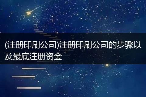 (注册印刷公司)注册印刷公司的步骤以及最底注册资金