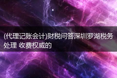 (代理记账会计)财税问答深圳罗湖税务处理 收费权威的
