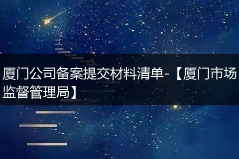 厦门公司备案提交材料清单-【厦门市场监督管理局】