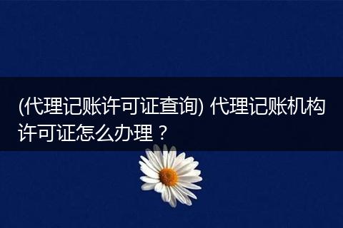 (代理记账许可证查询) 代理记账机构许可证怎么办理？