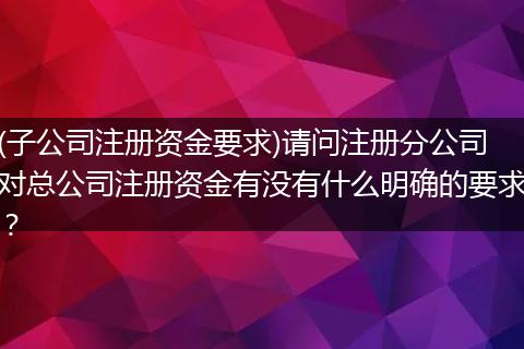(子公司注册资金要求)请问注册分公司对总公司注册资金有没有什么明确的要求？