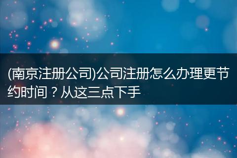 (南京注册公司)公司注册怎么办理更节约时间？从这三点下手