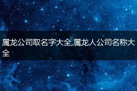 属龙公司取名字大全,属龙人公司名称大全