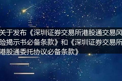 关于发布《深圳证券交易所港股通交易风险揭示书必备条款》和《深圳证券交易所港股通委托协议必备条款》