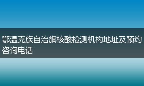 鄂温克族自治旗核酸检测机构地址及预约咨询电话