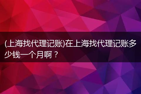 (上海找代理记账)在上海找代理记账多少钱一个月啊？