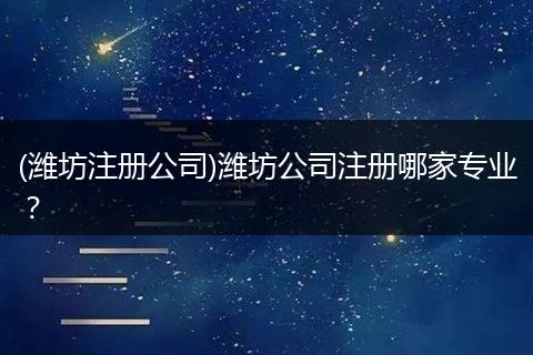 (潍坊注册公司)潍坊公司注册哪家专业？