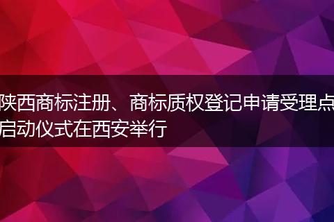 陕西商标注册、商标质权登记申请受理点启动仪式在西安举行