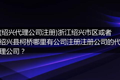 (绍兴代理公司注册)浙江绍兴市区或者绍兴县柯桥哪里有公司注册注册公司的代理公司?