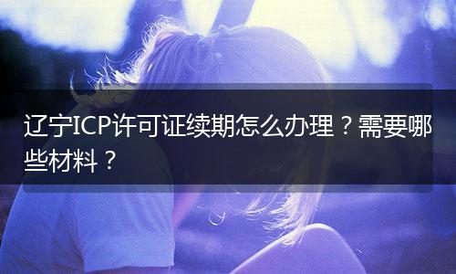 辽宁ICP许可证续期怎么办理?需要哪些材料?