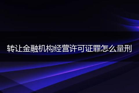 转让金融机构经营许可证罪怎么量刑