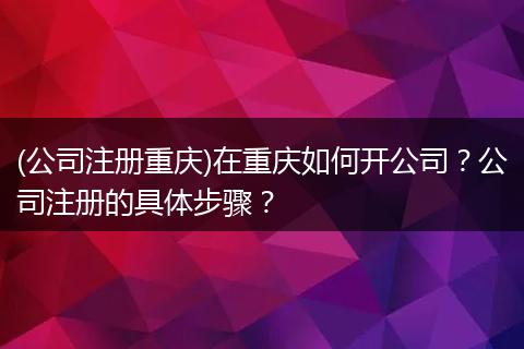 (公司注册重庆)在重庆如何开公司？公司注册的具体步骤？