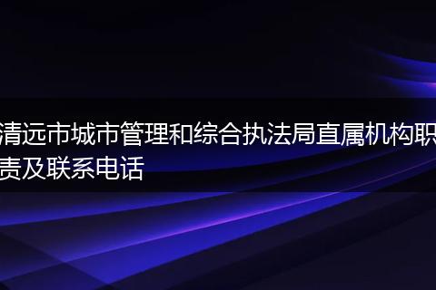 清远市城市管理和综合执法局直属机构职责及联系电话