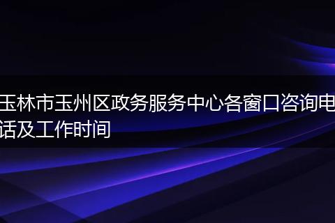 玉林市玉州区政务服务中心各窗口咨询电话及工作时间