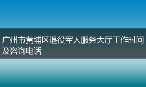广州市黄埔区退役军人服务大厅工作时间及咨询电话