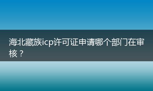 海北藏族icp许可证申请哪个部门在审核？