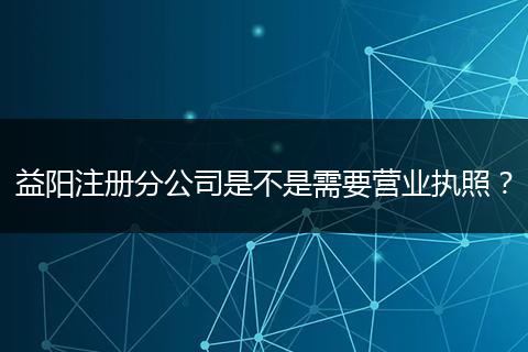 益阳注册分公司是不是需要营业执照？