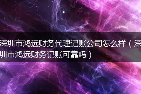 深圳市鸿远财务代理记账公司怎么样（深圳市鸿远财务记账可靠吗）