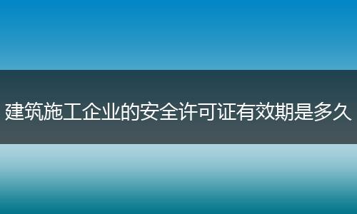 建筑施工企业的安全许可证有效期是多久