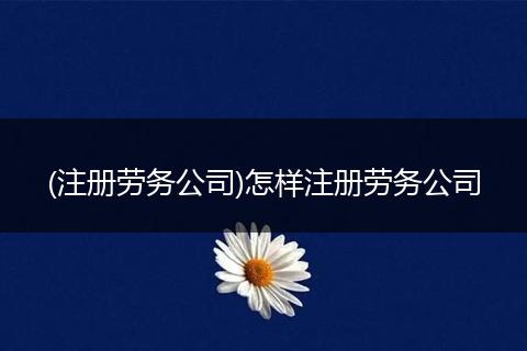 (注册劳务公司)怎样注册劳务公司