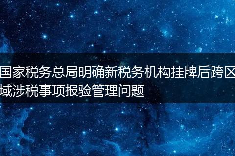国家税务总局明确新税务机构挂牌后跨区域涉税事项报验管理问题