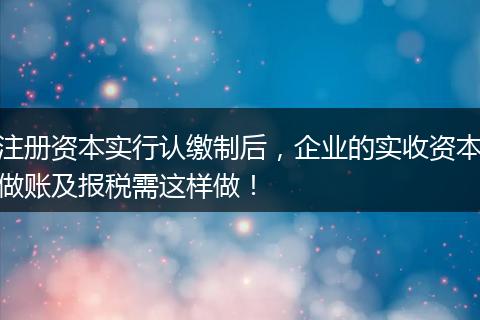 注册资本实行认缴制后，企业的实收资本做账及报税需这样做！