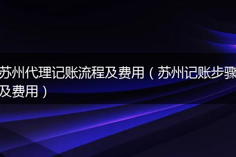 苏州代理记账流程及费用（苏州记账步骤及费用）