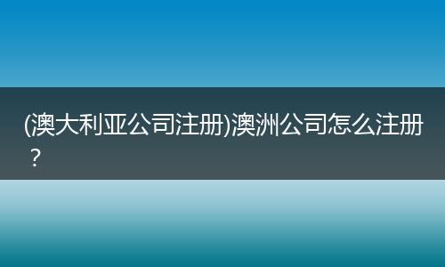 (澳大利亚公司注册)澳洲公司怎么注册?