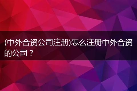 (中外合资公司注册)怎么注册中外合资的公司？