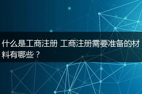 什么是工商注册 工商注册需要准备的材料有哪些？
