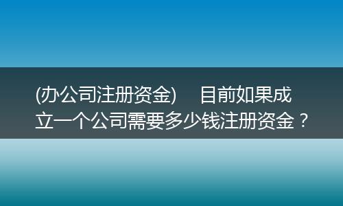 (办公司注册资金)    目前如果成立一个公司需要多少钱注册资金？