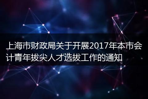 上海市财政局关于开展2017年本市会计青年拔尖人才选拔工作的通知