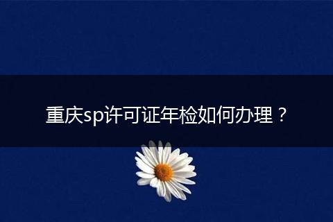 重庆sp许可证年检如何办理?