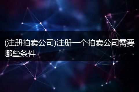 (注册拍卖公司)注册一个拍卖公司需要哪些条件