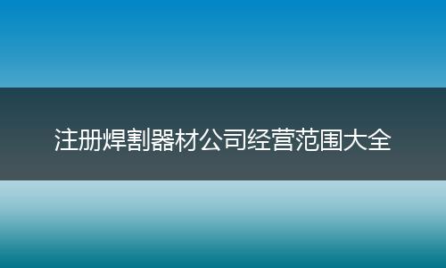注册焊割器材公司经营范围大全