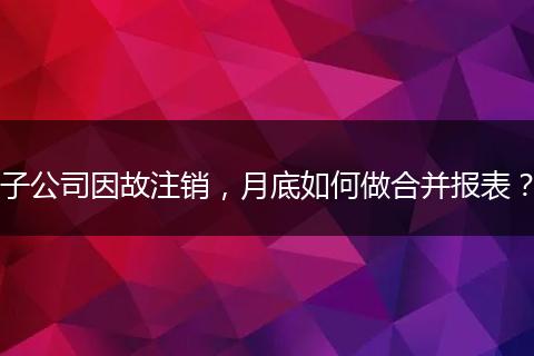 子公司因故注销,月底如何做合并报表?