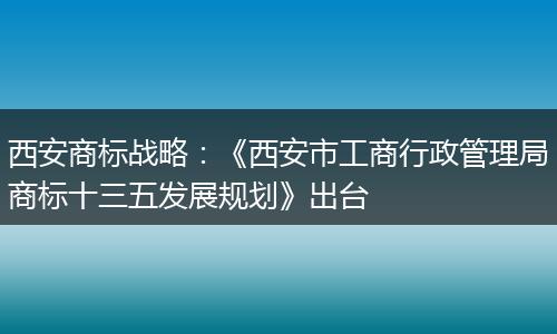 西安商标战略：《西安市工商行政管理局商标十三五发展规划》出台