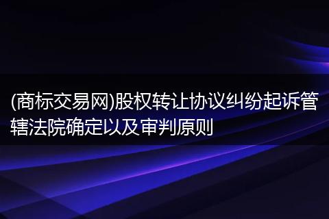 (商标交易网)股权转让协议纠纷起诉管辖法院确定以及审判原则