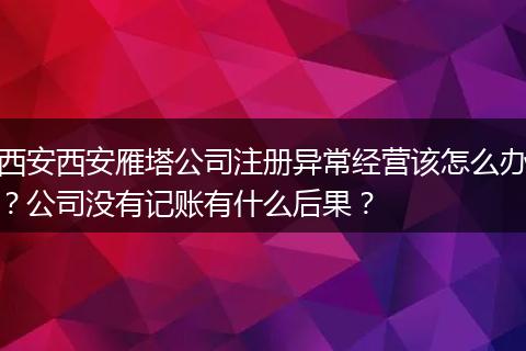 西安西安雁塔公司注册异常经营该怎么办？公司没有记账有什么后果？