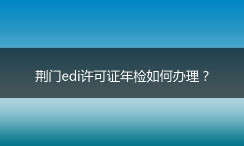 荆门edi许可证年检如何办理？