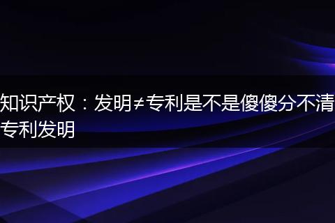 知识产权：发明≠专利是不是傻傻分不清专利发明