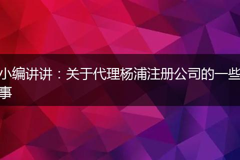 小编讲讲：关于代理杨浦注册公司的一些事