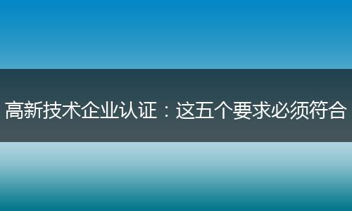 高新技术企业认证：这五个要求必须符合