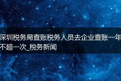 深圳税务局查账税务人员去企业查账一年不超一次_税务新闻