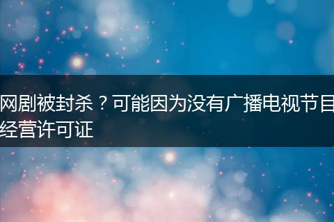 网剧被封杀？可能因为没有广播电视节目经营许可证