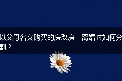 以父母名义购买的房改房，离婚时如何分割？