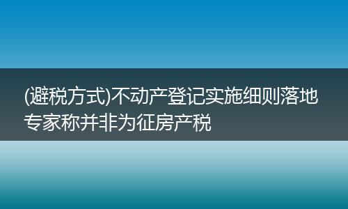 (避税方式)不动产登记实施细则落地 专家称并非为征房产税