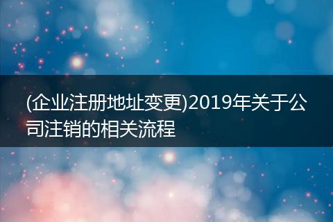 (企业注册地址变更)2019年关于公司注销的相关流程
