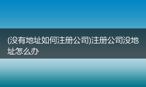 (没有地址如何注册公司)注册公司没地址怎么办