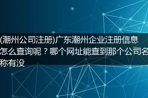 (潮州公司注册)广东潮州企业注册信息怎么查询呢？哪个网址能查到那个公司名称有没